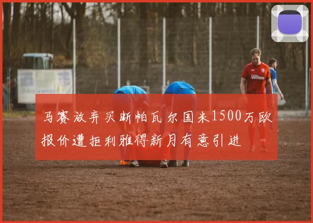 马赛放弃买断帕瓦尔国米1500万欧报价遭拒利雅得新月有意引进