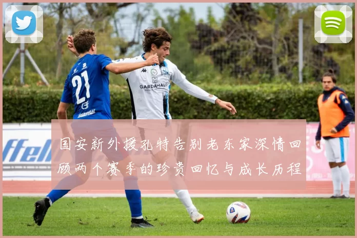 国安新外援孔特告别老东家深情回顾两个赛季的珍贵回忆与成长历程