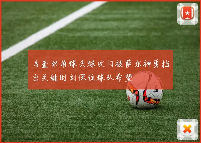 马奎尔角球头球攻门被萨尔神勇挡出关键时刻保住球队希望