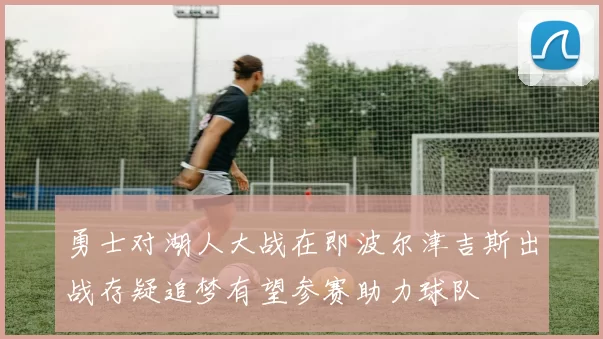 勇士对湖人大战在即波尔津吉斯出战存疑追梦有望参赛助力球队