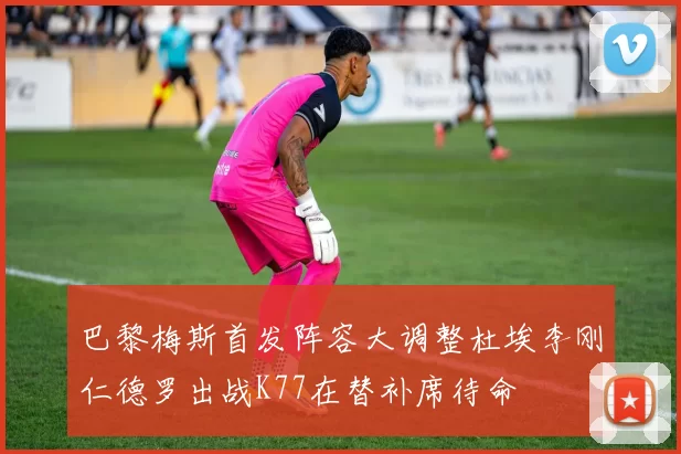 巴黎梅斯首发阵容大调整杜埃李刚仁德罗出战K77在替补席待命