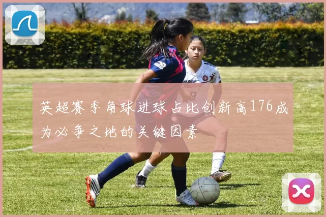 英超赛季角球进球占比创新高176成为必争之地的关键因素