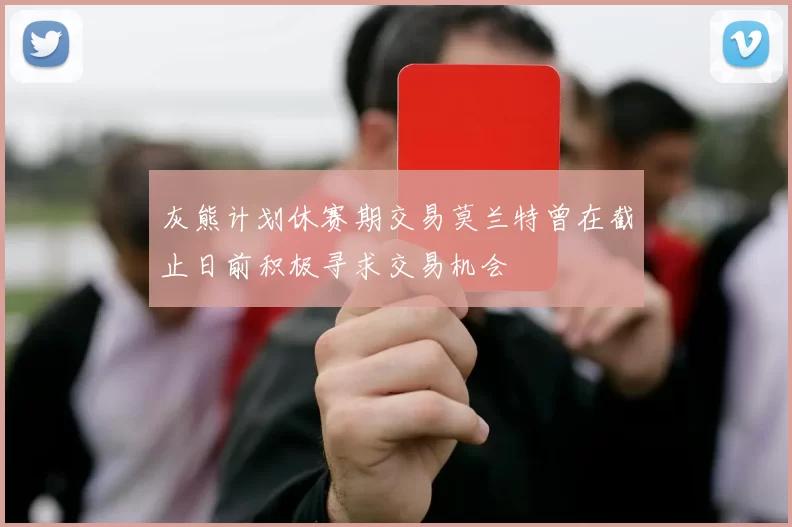 灰熊计划休赛期交易莫兰特曾在截止日前积极寻求交易机会