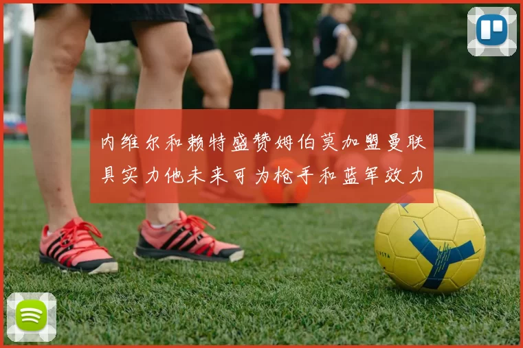 内维尔和赖特盛赞姆伯莫加盟曼联具实力他未来可为枪手和蓝军效力