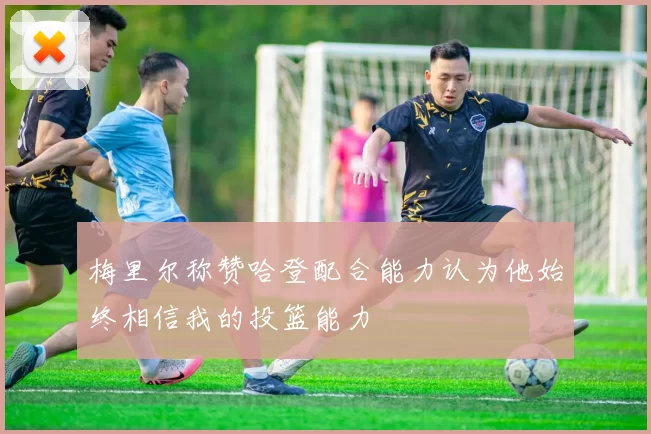 梅里尔称赞哈登配合能力认为他始终相信我的投篮能力