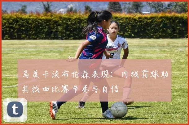 乌度卡谈布伦森表现：内线罚球助其找回比赛节奏与自信