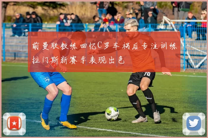 前曼联教练回忆C罗车祸后专注训练拉门斯新赛季表现出色