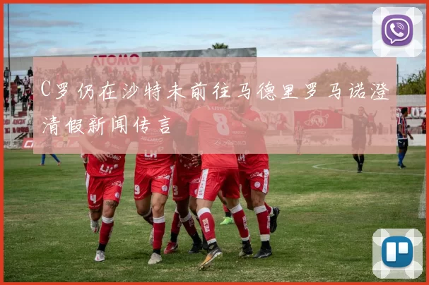 C罗仍在沙特未前往马德里罗马诺澄清假新闻传言