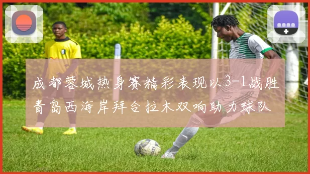 成都蓉城热身赛精彩表现以3-1战胜青岛西海岸拜合拉木双响助力球队胜利