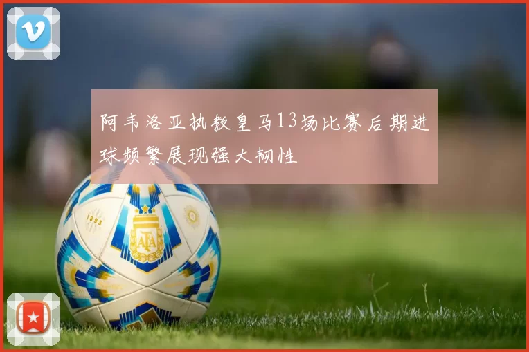 阿韦洛亚执教皇马13场比赛后期进球频繁展现强大韧性