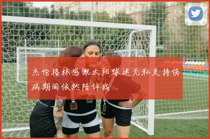 杰伦格林感慨太阳球迷无私支持伤病期间依然陪伴我