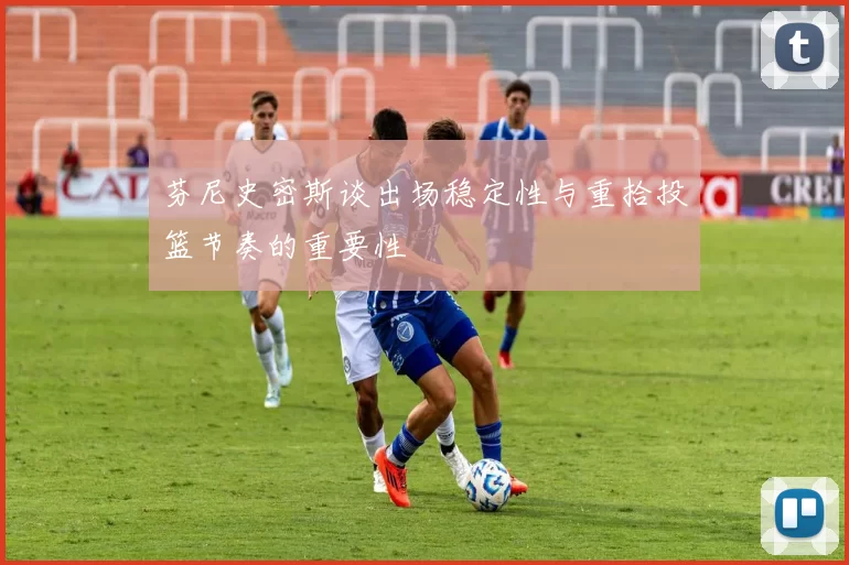 芬尼史密斯谈出场稳定性与重拾投篮节奏的重要性