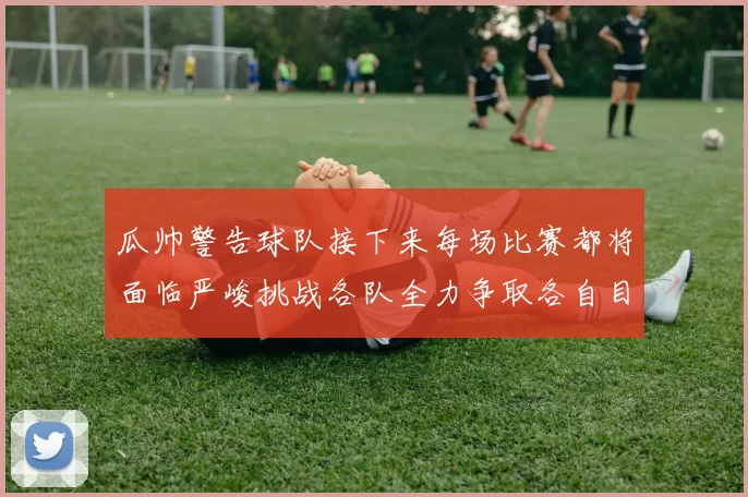 瓜帅警告球队接下来每场比赛都将面临严峻挑战各队全力争取各自目标