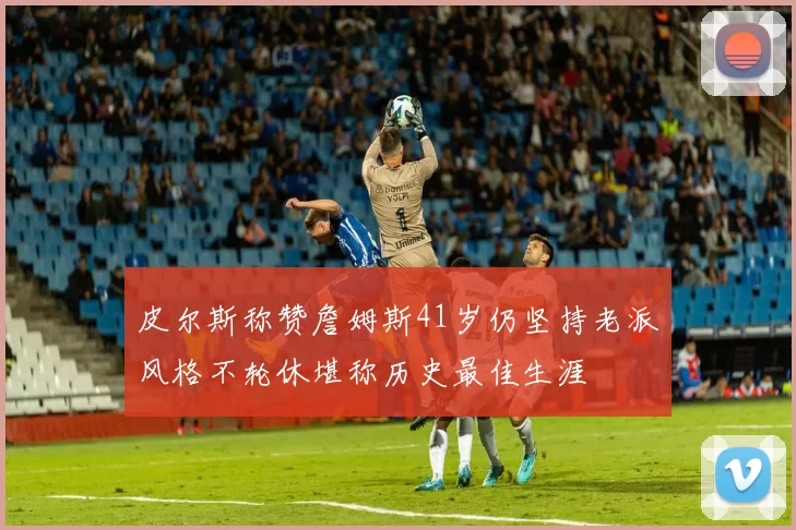 皮尔斯称赞詹姆斯41岁仍坚持老派风格不轮休堪称历史最佳生涯