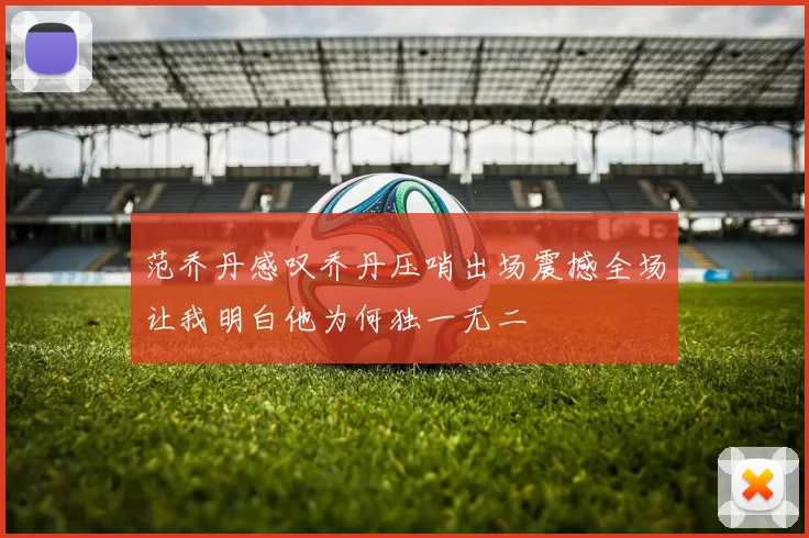范乔丹感叹乔丹压哨出场震撼全场让我明白他为何独一无二