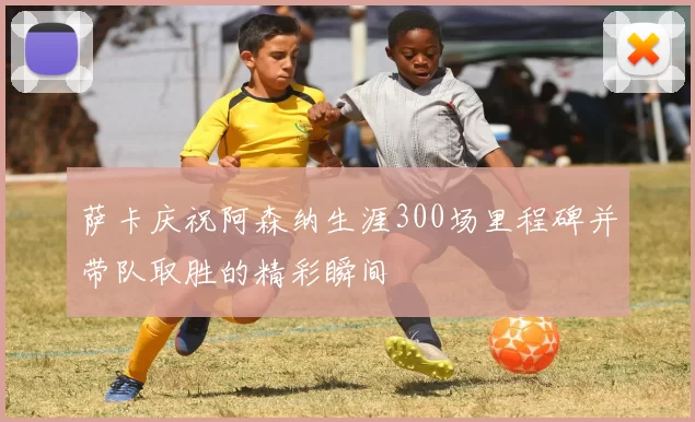 萨卡庆祝阿森纳生涯300场里程碑并带队取胜的精彩瞬间
