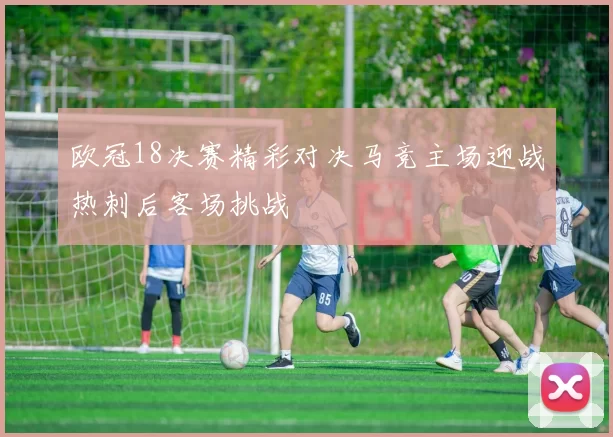 欧冠18决赛精彩对决马竞主场迎战热刺后客场挑战