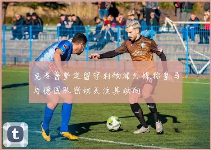 克洛普坚定留守利物浦外媒称皇马与德国队密切关注其动向