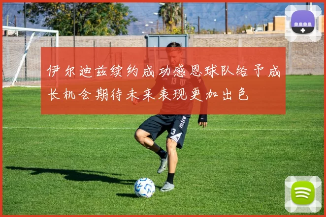 伊尔迪兹续约成功感恩球队给予成长机会期待未来表现更加出色