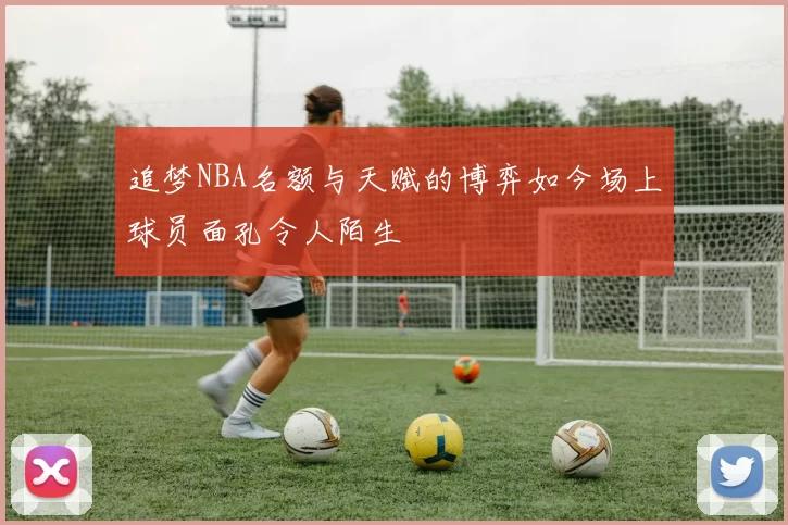 追梦NBA名额与天赋的博弈如今场上球员面孔令人陌生