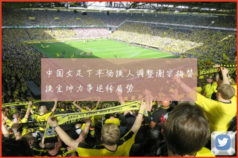 中国女足下半场换人调整谢宗梅替换金坤力争逆转局势