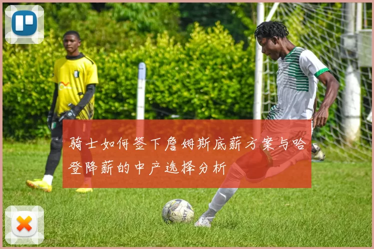骑士如何签下詹姆斯底薪方案与哈登降薪的中产选择分析