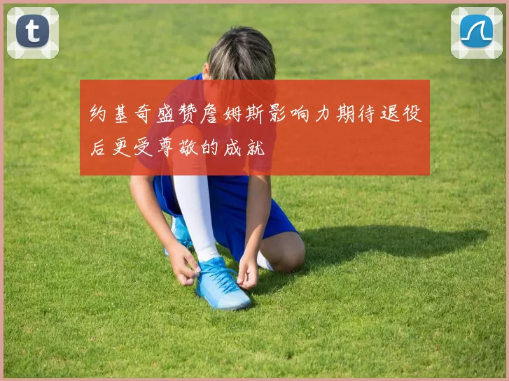 约基奇盛赞詹姆斯影响力期待退役后更受尊敬的成就