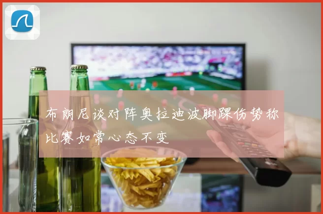 布朗尼谈对阵奥拉迪波脚踝伤势称比赛如常心态不变