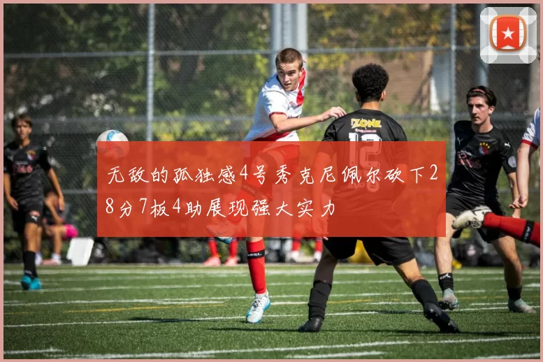 无敌的孤独感4号秀克尼佩尔砍下28分7板4助展现强大实力