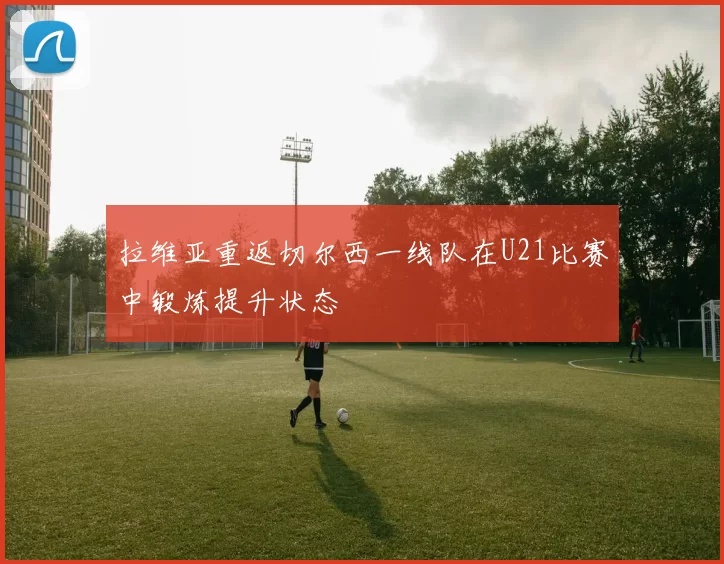拉维亚重返切尔西一线队在U21比赛中锻炼提升状态