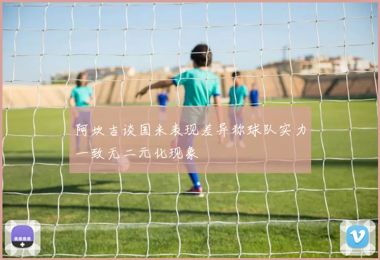 阿坎吉谈国米表现差异称球队实力一致无二元化现象